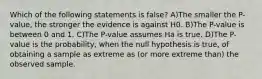 Which of the following statements is false? A)The smaller the P-value, the stronger the evidence is against H0. B)The P-value is between 0 and 1. C)The P-value assumes Ha is true. D)The P-value is the probability, when the null hypothesis is true, of obtaining a sample as extreme as (or more extreme than) the observed sample.