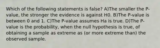 Which of the following statements is false? A)The smaller the P-value, the stronger the evidence is against H0. B)The P-value is between 0 and 1. C)The P-value assumes Ha is true. D)The P-value is the probability, when the null hypothesis is true, of obtaining a sample as extreme as (or more extreme than) the observed sample.