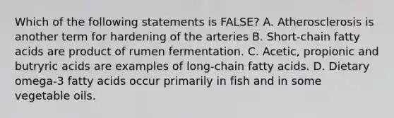 Which of the following statements is FALSE? A. Atherosclerosis is another term for hardening of the arteries B. Short-chain fatty acids are product of rumen fermentation. C. Acetic, propionic and butryric acids are examples of long-chain fatty acids. D. Dietary omega-3 fatty acids occur primarily in fish and in some vegetable oils.