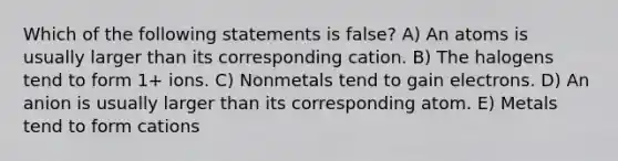 Which of the following statements is false? A) An atoms is usually larger than its corresponding cation. B) The halogens tend to form 1+ ions. C) Nonmetals tend to gain electrons. D) An anion is usually larger than its corresponding atom. E) Metals tend to form cations