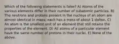 Which of the following statements is false? A) Atoms of the various elements differ in their number of subatomic particles. B) The neutrons and protons present in the nucleus of an atom are almost identical in mass; each has a mass of about 1 dalton. C) An atom is the smallest unit of an element that still retains the properties of the element. D) All atoms of a particular element have the same number of protons in their nuclei. E) None of the above.