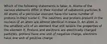 Which of the following statements is false: A. Atoms of the various elements differ in their number of subatomic particles B. All atoms of a particular element have the same number of protons in their nuclei C. The neutrons and protons present in the nucleus of an atom are almost identical in mass D. An atom is the smallest unit of an element that still retains the properties of the element E. Protons and electrons are electrically charged particles. protons have one unit of negative charge, electrons have one unit of positive charge