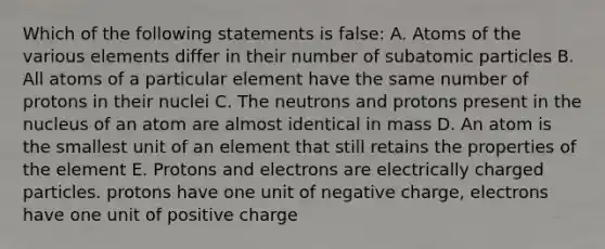 Which of the following statements is false: A. Atoms of the various elements differ in their number of subatomic particles B. All atoms of a particular element have the same number of protons in their nuclei C. The neutrons and protons present in the nucleus of an atom are almost identical in mass D. An atom is the smallest unit of an element that still retains the properties of the element E. Protons and electrons are electrically charged particles. protons have one unit of negative charge, electrons have one unit of positive charge