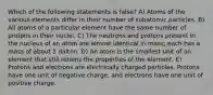 Which of the following statements is false? A) Atoms of the various elements differ in their number of subatomic particles. B) All atoms of a particular element have the same number of protons in their nuclei. C) The neutrons and protons present in the nucleus of an atom are almost identical in mass; each has a mass of about 1 dalton. D) An atom is the smallest unit of an element that still retains the properties of the element. E) Protons and electrons are electrically charged particles. Protons have one unit of negative charge, and electrons have one unit of positive charge.