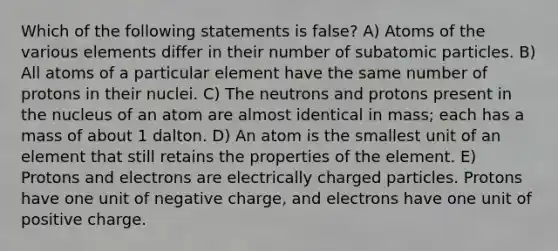 Which of the following statements is false? A) Atoms of the various elements differ in their number of subatomic particles. B) All atoms of a particular element have the same number of protons in their nuclei. C) The neutrons and protons present in the nucleus of an atom are almost identical in mass; each has a mass of about 1 dalton. D) An atom is the smallest unit of an element that still retains the properties of the element. E) Protons and electrons are electrically charged particles. Protons have one unit of negative charge, and electrons have one unit of positive charge.