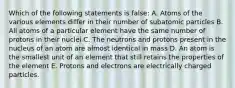 Which of the following statements is false: A. Atoms of the various elements differ in their number of subatomic particles B. All atoms of a particular element have the same number of protons in their nuclei C. The neutrons and protons present in the nucleus of an atom are almost identical in mass D. An atom is the smallest unit of an element that still retains the properties of the element E. Protons and electrons are electrically charged particles.