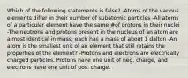 Which of the following statements is false? -Atoms of the various elements differ in their number of subatomic particles -All atoms of a particular element have the same #of protons in their nuclei -The neutrons and protons present in the nucleus of an atom are almost identical in mass; each has a mass of about 1 dalton -An atom is the smallest unit of an element that still retains the properties of the element? -Protons and electrons are electrically charged particles. Protons have one unit of neg. charge, and electrons have one unit of pos. charge.