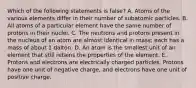 Which of the following statements is false? A. Atoms of the various elements differ in their number of subatomic particles. B. All atoms of a particular element have the same number of protons in their nuclei. C. The neutrons and protons present in the nucleus of an atom are almost identical in mass; each has a mass of about 1 dalton. D. An atom is the smallest unit of an element that still retains the properties of the element. E. Protons and electrons are electrically charged particles. Protons have one unit of negative charge, and electrons have one unit of positive charge.