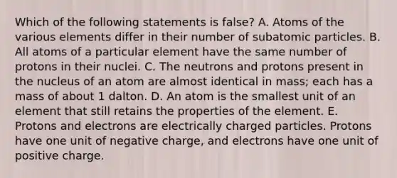 Which of the following statements is false? A. Atoms of the various elements differ in their number of subatomic particles. B. All atoms of a particular element have the same number of protons in their nuclei. C. The neutrons and protons present in the nucleus of an atom are almost identical in mass; each has a mass of about 1 dalton. D. An atom is the smallest unit of an element that still retains the properties of the element. E. Protons and electrons are electrically charged particles. Protons have one unit of negative charge, and electrons have one unit of positive charge.