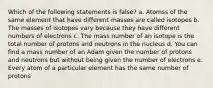 Which of the following statements is false? a. Atomss of the same element that have different masses are called isotopes b. The masses of isotopes vary because they have different numbers of electrons c. The mass number of an isotope is the total number of protons and neutrons in the nucleus d. You can find a mass number of an Adam given the number of protons and neutrons but without being given the number of electrons e. Every atom of a particular element has the same number of protons