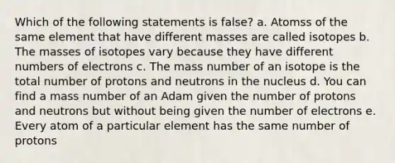 Which of the following statements is false? a. Atomss of the same element that have different masses are called isotopes b. The masses of isotopes vary because they have different numbers of electrons c. The mass number of an isotope is the total number of protons and neutrons in the nucleus d. You can find a mass number of an Adam given the number of protons and neutrons but without being given the number of electrons e. Every atom of a particular element has the same number of protons