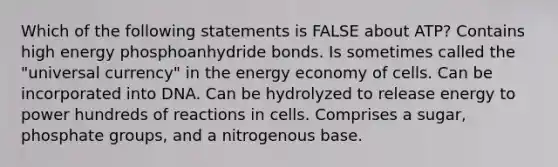 Which of the following statements is FALSE about ATP? Contains high energy phosphoanhydride bonds. Is sometimes called the "universal currency" in the energy economy of cells. Can be incorporated into DNA. Can be hydrolyzed to release energy to power hundreds of reactions in cells. Comprises a sugar, phosphate groups, and a nitrogenous base.