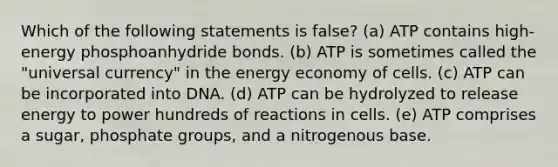 Which of the following statements is false? (a) ATP contains high-energy phosphoanhydride bonds. (b) ATP is sometimes called the "universal currency" in the energy economy of cells. (c) ATP can be incorporated into DNA. (d) ATP can be hydrolyzed to release energy to power hundreds of reactions in cells. (e) ATP comprises a sugar, phosphate groups, and a nitrogenous base.