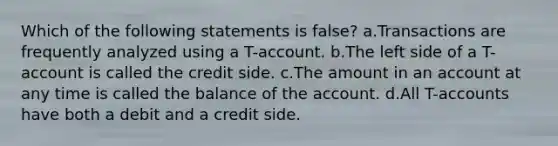 Which of the following statements is false? a.Transactions are frequently analyzed using a T-account. b.The left side of a T-account is called the credit side. c.The amount in an account at any time is called the balance of the account. d.All T-accounts have both a debit and a credit side.