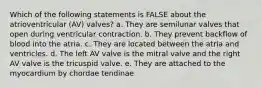 Which of the following statements is FALSE about the atrioventricular (AV) valves? a. They are semilunar valves that open during ventricular contraction. b. They prevent backflow of blood into the atria. c. They are located between the atria and ventricles. d. The left AV valve is the mitral valve and the right AV valve is the tricuspid valve. e. They are attached to the myocardium by chordae tendinae