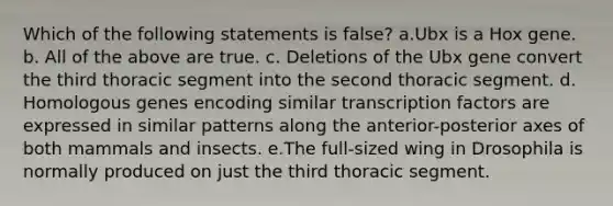 Which of the following statements is false? a.Ubx is a Hox gene. b. All of the above are true. c. Deletions of the Ubx gene convert the third thoracic segment into the second thoracic segment. d. Homologous genes encoding similar transcription factors are expressed in similar patterns along the anterior-posterior axes of both mammals and insects. e.The full-sized wing in Drosophila is normally produced on just the third thoracic segment.