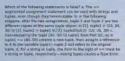 Which of the following statements is false? a. The += augmented assignment statement can be used with strings and tuples, even though they'reimmutable. b. In the following snippets, after the two assignments, tuple 1 and tuple 2 are two different copies of the same tuple object: In [1]: tuple1 = (10, 20, 30) In [2]: tuple2 = tuple1 In [3]: tuple2Out[3]: (10, 20, 30) c. Concatenating the tuple (40, 50) to tuple1 from Part (b), as in tuple1 += (40, 50) creates a new tuple, then assigns a reference to it to the variable tuple1—tuple 2 still refers to the original tuple. d. For a string or tuple, the item to the right of += must be a string or tuple, respectively—mixing types causes a Type Error.