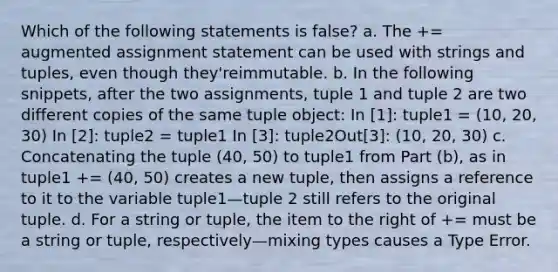 Which of the following statements is false? a. The += augmented assignment statement can be used with strings and tuples, even though they'reimmutable. b. In the following snippets, after the two assignments, tuple 1 and tuple 2 are two different copies of the same tuple object: In [1]: tuple1 = (10, 20, 30) In [2]: tuple2 = tuple1 In [3]: tuple2Out[3]: (10, 20, 30) c. Concatenating the tuple (40, 50) to tuple1 from Part (b), as in tuple1 += (40, 50) creates a new tuple, then assigns a reference to it to the variable tuple1—tuple 2 still refers to the original tuple. d. For a string or tuple, the item to the right of += must be a string or tuple, respectively—mixing types causes a Type Error.