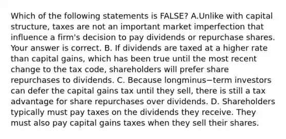 Which of the following statements is​ FALSE? A.Unlike with capital​ structure, taxes are not an important market imperfection that influence a​ firm's decision to pay dividends or repurchase shares. Your answer is correct. B. If dividends are taxed at a higher rate than capital​ gains, which has been true until the most recent change to the tax​ code, shareholders will prefer share repurchases to dividends. C. Because longminus−term investors can defer the capital gains tax until they​ sell, there is still a tax advantage for share repurchases over dividends. D. Shareholders typically must pay taxes on the dividends they receive. They must also pay capital gains taxes when they sell their shares.