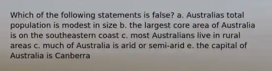 Which of the following statements is false? a. Australias total population is modest in size b. the largest core area of Australia is on the southeastern coast c. most Australians live in rural areas c. much of Australia is arid or semi-arid e. the capital of Australia is Canberra