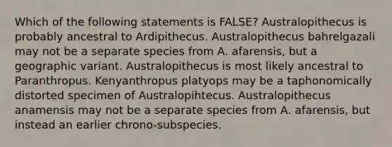 Which of the following statements is FALSE? Australopithecus is probably ancestral to Ardipithecus. Australopithecus bahrelgazali may not be a separate species from A. afarensis, but a geographic variant. Australopithecus is most likely ancestral to Paranthropus. Kenyanthropus platyops may be a taphonomically distorted specimen of Australopihtecus. Australopithecus anamensis may not be a separate species from A. afarensis, but instead an earlier chrono-subspecies.