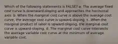 Which of the following statements is FALSE? a. The average fixed cost curve is downward-sloping and approaches the horizontal axis. b. When the marginal cost curve is above the average cost curve, the average cost curve is upward-sloping. c. When the marginal product of labor is upward-sloping, the marginal cost curve is upward-sloping. d. The marginal cost curve intersects the average variable cost curve at the minimum of average variable cost.