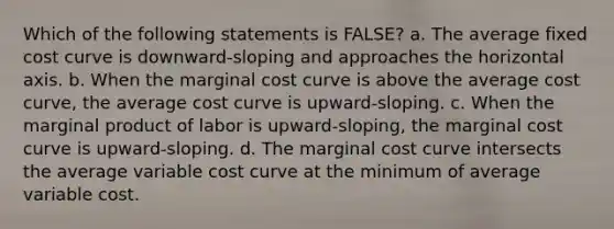 Which of the following statements is FALSE? a. The average fixed cost curve is downward-sloping and approaches the horizontal axis. b. When the marginal cost curve is above the average cost curve, the average cost curve is upward-sloping. c. When the marginal product of labor is upward-sloping, the marginal cost curve is upward-sloping. d. The marginal cost curve intersects the average variable cost curve at the minimum of average variable cost.