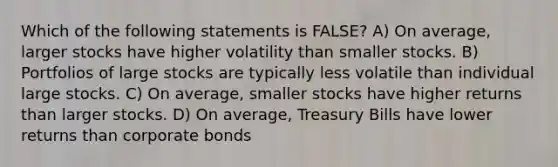 Which of the following statements is FALSE? A) On average, larger stocks have higher volatility than smaller stocks. B) Portfolios of large stocks are typically less volatile than individual large stocks. C) On average, smaller stocks have higher returns than larger stocks. D) On average, Treasury Bills have lower returns than corporate bonds