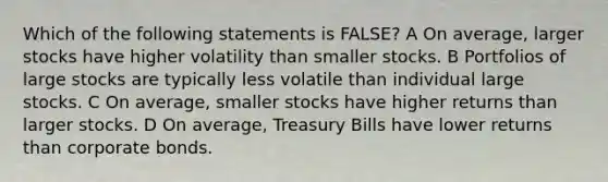 Which of the following statements is FALSE? A On average, larger stocks have higher volatility than smaller stocks. B Portfolios of large stocks are typically less volatile than individual large stocks. C On average, smaller stocks have higher returns than larger stocks. D On average, Treasury Bills have lower returns than corporate bonds.