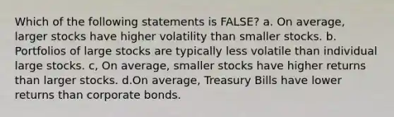 Which of the following statements is FALSE? a. On average, larger stocks have higher volatility than smaller stocks. b. Portfolios of large stocks are typically less volatile than individual large stocks. c, On average, smaller stocks have higher returns than larger stocks. d.On average, Treasury Bills have lower returns than corporate bonds.