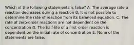 Which of the following statements is false? A. The average rate a reaction decreases during a reaction B. It is not possible to determine the rate of reaction from its balanced equation. C. The rate of zero-order reactions are not dependent on the concentration D. The half-life of a first-order reaction is dependent on the initial rate of concentration E. None of the statements are false.