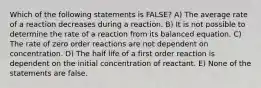 Which of the following statements is FALSE? A) The average rate of a reaction decreases during a reaction. B) It is not possible to determine the rate of a reaction from its balanced equation. C) The rate of zero order reactions are not dependent on concentration. D) The half life of a first order reaction is dependent on the initial concentration of reactant. E) None of the statements are false.