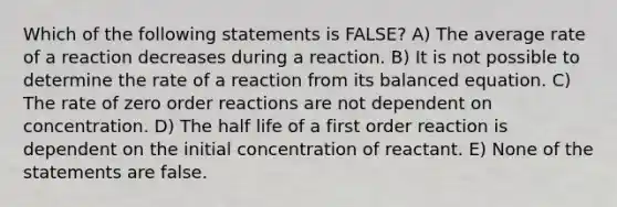 Which of the following statements is FALSE? A) The average rate of a reaction decreases during a reaction. B) It is not possible to determine the rate of a reaction from its balanced equation. C) The rate of zero order reactions are not dependent on concentration. D) The half life of a first order reaction is dependent on the initial concentration of reactant. E) None of the statements are false.