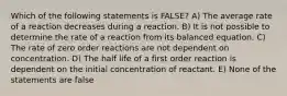 Which of the following statements is FALSE? A) The average rate of a reaction decreases during a reaction. B) It is not possible to determine the rate of a reaction from its balanced equation. C) The rate of zero order reactions are not dependent on concentration. D) The half life of a first order reaction is dependent on the initial concentration of reactant. E) None of the statements are false