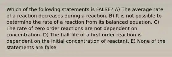 Which of the following statements is FALSE? A) The average rate of a reaction decreases during a reaction. B) It is not possible to determine the rate of a reaction from its balanced equation. C) The rate of zero order reactions are not dependent on concentration. D) The half life of a first order reaction is dependent on the initial concentration of reactant. E) None of the statements are false