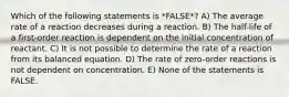 Which of the following statements is *FALSE*? A) The average rate of a reaction decreases during a reaction. B) The half-life of a first-order reaction is dependent on the initial concentration of reactant. C) It is not possible to determine the rate of a reaction from its balanced equation. D) The rate of zero-order reactions is not dependent on concentration. E) None of the statements is FALSE.