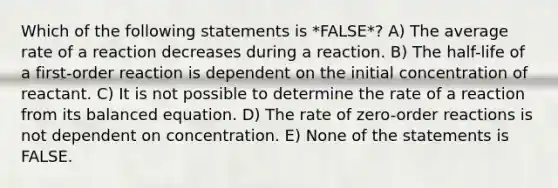 Which of the following statements is *FALSE*? A) The average rate of a reaction decreases during a reaction. B) The half-life of a first-order reaction is dependent on the initial concentration of reactant. C) It is not possible to determine the rate of a reaction from its balanced equation. D) The rate of zero-order reactions is not dependent on concentration. E) None of the statements is FALSE.