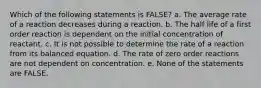 Which of the following statements is FALSE? a. The average rate of a reaction decreases during a reaction. b. The half life of a first order reaction is dependent on the initial concentration of reactant. c. It is not possible to determine the rate of a reaction from its balanced equation. d. The rate of zero order reactions are not dependent on concentration. e. None of the statements are FALSE.