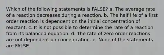 Which of the following statements is FALSE? a. The average rate of a reaction decreases during a reaction. b. The half life of a first order reaction is dependent on the initial concentration of reactant. c. It is not possible to determine the rate of a reaction from its balanced equation. d. The rate of zero order reactions are not dependent on concentration. e. None of the statements are FALSE.