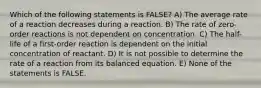 Which of the following statements is FALSE? A) The average rate of a reaction decreases during a reaction. B) The rate of zero-order reactions is not dependent on concentration. C) The half-life of a first-order reaction is dependent on the initial concentration of reactant. D) It is not possible to determine the rate of a reaction from its balanced equation. E) None of the statements is FALSE.