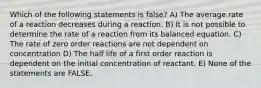 Which of the following statements is false? A) The average rate of a reaction decreases during a reaction. B) It is not possible to determine the rate of a reaction from its balanced equation. C) The rate of zero order reactions are not dependent on concentration D) The half life of a first order reaction is dependent on the initial concentration of reactant. E) None of the statements are FALSE.