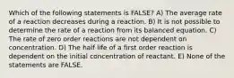 Which of the following statements is FALSE? A) The average rate of a reaction decreases during a reaction. B) It is not possible to determine the rate of a reaction from its balanced equation. C) The rate of zero order reactions are not dependent on concentration. D) The half life of a first order reaction is dependent on the initial concentration of reactant. E) None of the statements are FALSE.