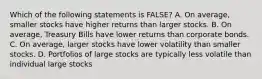 Which of the following statements is FALSE? A. On average, smaller stocks have higher returns than larger stocks. B. On average, Treasury Bills have lower returns than corporate bonds. C. On average, larger stocks have lower volatility than smaller stocks. D. Portfolios of large stocks are typically less volatile than individual large stocks