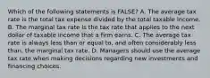 Which of the following statements is FALSE? A. The average tax rate is the total tax expense divided by the total taxable income. B. The marginal tax rate is the tax rate that applies to the next dollar of taxable income that a firm earns. C. The average tax rate is always less than or equal to, and often considerably less than, the marginal tax rate. D. Managers should use the average tax rate when making decisions regarding new investments and financing choices.