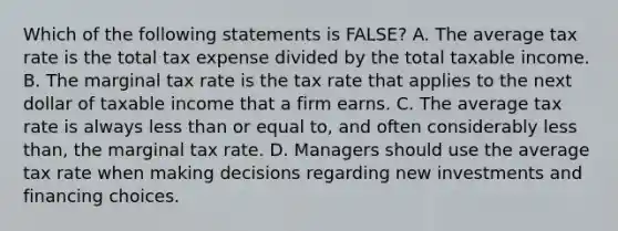 Which of the following statements is FALSE? A. The average tax rate is the total tax expense divided by the total taxable income. B. The marginal tax rate is the tax rate that applies to the next dollar of taxable income that a firm earns. C. The average tax rate is always less than or equal to, and often considerably less than, the marginal tax rate. D. Managers should use the average tax rate when making decisions regarding new investments and financing choices.