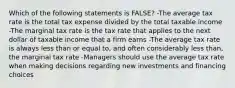 Which of the following statements is FALSE? -The average tax rate is the total tax expense divided by the total taxable income -The marginal tax rate is the tax rate that applies to the next dollar of taxable income that a firm earns -The average tax rate is always less than or equal to, and often considerably less than, the marginal tax rate -Managers should use the average tax rate when making decisions regarding new investments and financing choices