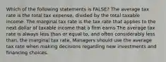 Which of the following statements is FALSE? The average tax rate is the total tax expense, divided by the total taxable income. The marginal tax rate is the tax rate that applies to the next dollar of taxable income that a firm earns The average tax rate is always less than or equal to, and often considerably less than, the marginal tax rate. Managers should use the average tax rate when making decisions regarding new investments and financing choices.