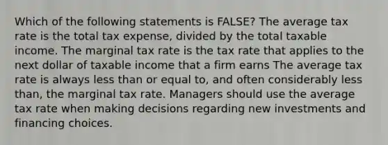 Which of the following statements is FALSE? The average tax rate is the total tax expense, divided by the total taxable income. The marginal tax rate is the tax rate that applies to the next dollar of taxable income that a firm earns The average tax rate is always less than or equal to, and often considerably less than, the marginal tax rate. Managers should use the average tax rate when making decisions regarding new investments and financing choices.