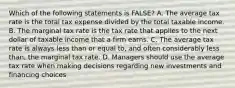 Which of the following statements is FALSE? A. The average tax rate is the total tax expense divided by the total taxable income. B. The marginal tax rate is the tax rate that applies to the next dollar of taxable income that a firm earns. C. The average tax rate is always less than or equal to, and often considerably less than, the marginal tax rate. D. Managers should use the average tax rate when making decisions regarding new investments and financing choices