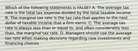 Which of the following statements is FALSE? A. The average tax rate is the total tax expense divided by the total taxable income. B. The marginal tax rate is the tax rate that applies to the next dollar of taxable income that a firm earns. C. The average tax rate is always <a href='https://www.questionai.com/knowledge/k7BtlYpAMX-less-than' class='anchor-knowledge'>less than</a> or equal to, and often considerably less than, the marginal tax rate. D. Managers should use the average tax rate when making decisions regarding new investments and financing choices